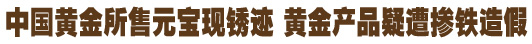中國黃金所售元寶現(xiàn)銹跡 黃金產(chǎn)品疑遭摻鐵造假